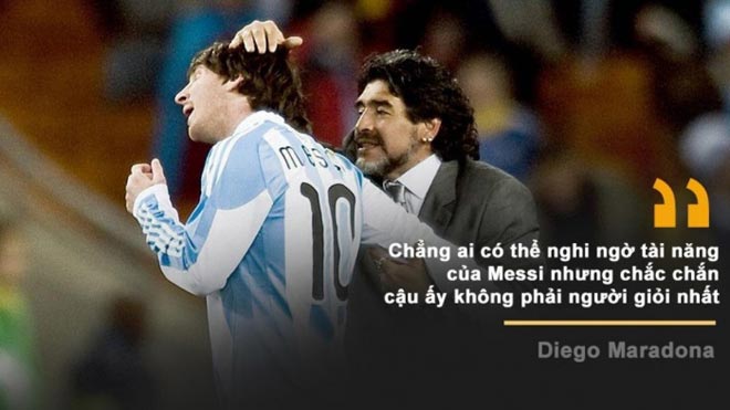 Khi được hỏi nhận xét về hậu bối Lionel Messi, Maradona thản nhiên nói: "Chẳng ai có thể nghi ngờ tài năng của Messi nhưng chắc chắn cậu ấy không phải người giỏi nhất!"